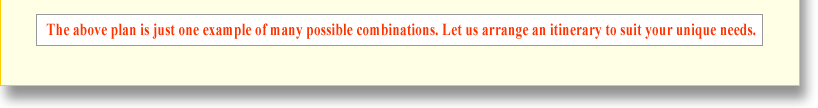 The above plan is just one example of many possible combinations. Let us arrange an itinerary to suit your unique needs. 