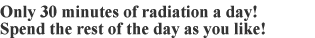 Only 30 minutes of radiation a day! Spend the rest of the day as you like! 