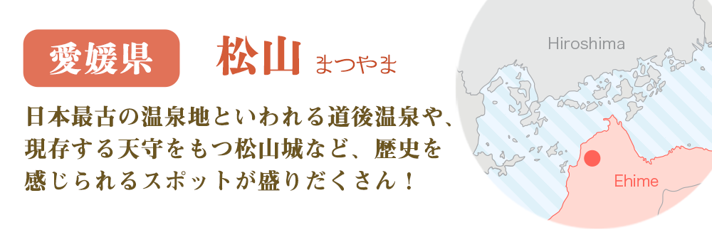愛媛県 松山　日本最古の温泉地といわれる道後温泉や、現存する天守をもつ松山城など、歴史を感じられるスポットが盛りだくさん！