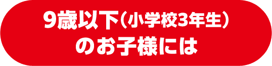 9歳以下（小学校3年生）のお子様には